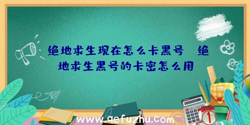 「绝地求生现在怎么卡黑号」|绝地求生黑号的卡密怎么用